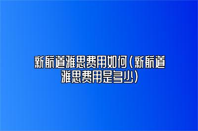 新航道雅思费用如何(新航道雅思费用是多少)