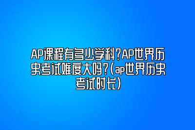 AP课程有多少学科？AP世界历史考试难度大吗？(ap世界历史考试时长)