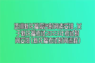 培训新托福报名时间表安排，关于新托福考试2023年考试时间安排(新托福考试时间流程)