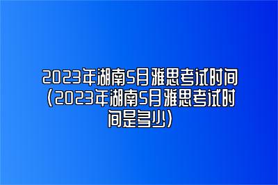 2023年湖南5月雅思考试时间(2023年湖南5月雅思考试时间是多少)