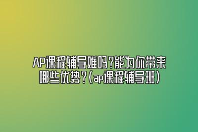 AP课程辅导难吗？能为你带来哪些优势？(ap课程辅导班)