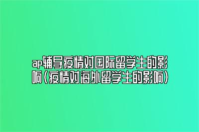 ap辅导疫情对国际留学生的影响(疫情对海外留学生的影响)