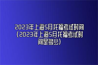 2023年上海5月托福考试时间(2023年上海5月托福考试时间是多少)