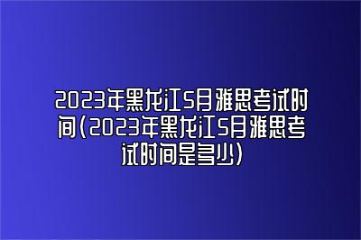 2023年黑龙江5月雅思考试时间(2023年黑龙江5月雅思考试时间是多少)