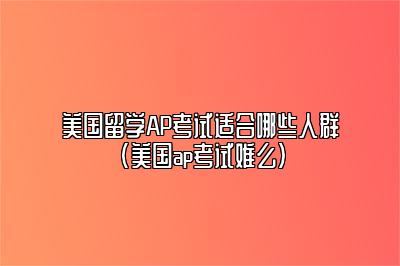 美国留学AP考试适合哪些人群(美国ap考试难么)