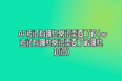 AP考试有哪些常识需要了解(ap考试有哪些常识需要了解哪些知识)