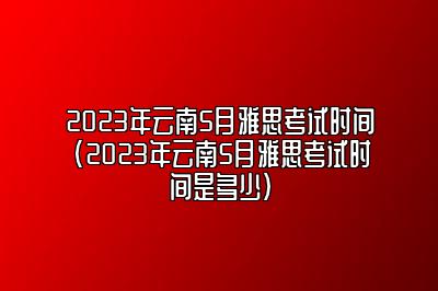 2023年云南5月雅思考试时间(2023年云南5月雅思考试时间是多少)