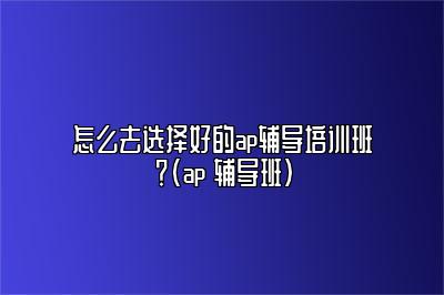 怎么去选择好的ap辅导培训班？(ap 辅导班)