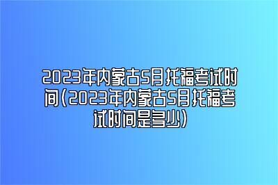 2023年内蒙古5月托福考试时间(2023年内蒙古5月托福考试时间是多少)