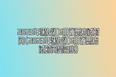 2023年黑龙江6月雅思考试时间(2023年黑龙江6月雅思考试时间是多少)