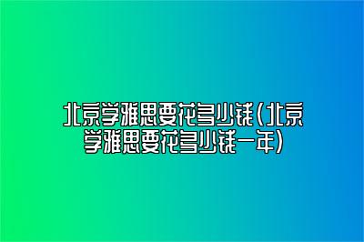 北京学雅思要花多少钱(北京学雅思要花多少钱一年)