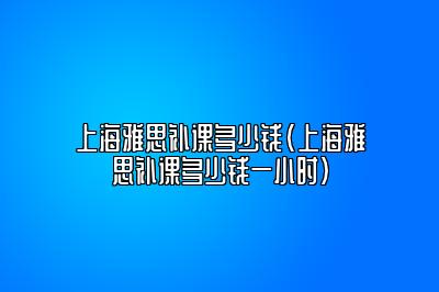 上海雅思补课多少钱(上海雅思补课多少钱一小时)