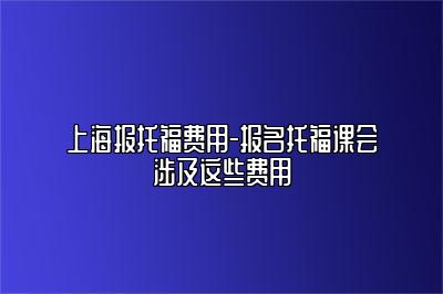 上海报托福费用-报名托福课会涉及这些费用