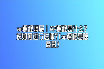 ap课程辅导｜AP课程是什么？该如何进行选课？(ap课程是啥意思)