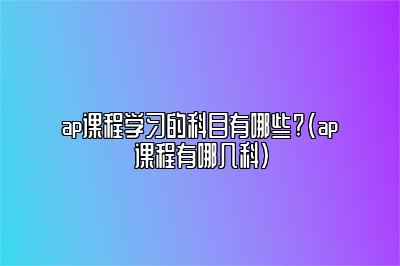 ap课程学习的科目有哪些?(ap课程有哪几科)