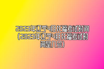 2023年辽宁4月托福考试时间(2023年辽宁4月托福考试时间是几号)