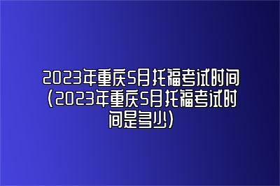 2023年重庆5月托福考试时间(2023年重庆5月托福考试时间是多少)