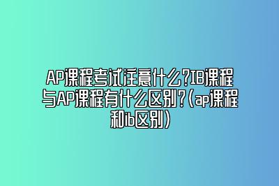 AP课程考试注意什么？IB课程与AP课程有什么区别？(ap课程和ib区别)