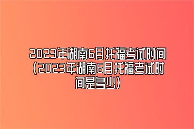 2023年湖南6月托福考试时间(2023年湖南6月托福考试时间是多少)