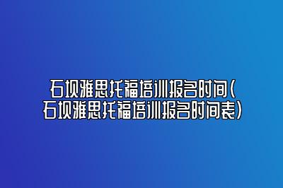 石坝雅思托福培训报名时间(石坝雅思托福培训报名时间表)