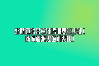 新航道雅思考试培训费多少钱(新航道雅思培训费用)