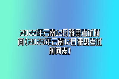 2022年云南12月雅思考试时间(2023年云南12月雅思考试时间表)