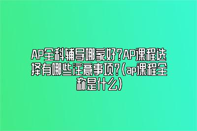 AP全科辅导哪家好？AP课程选择有哪些注意事项？(ap课程全称是什么)