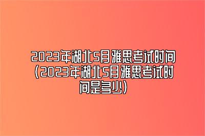 2023年湖北5月雅思考试时间(2023年湖北5月雅思考试时间是多少)