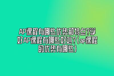 AP课程有哪些优势和特点？学好AP课程有哪些好处？(ap课程的优势有哪些)