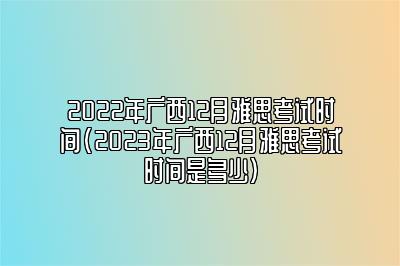 2022年广西12月雅思考试时间(2023年广西12月雅思考试时间是多少)