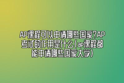 AP课程可以申请哪些国家？AP考试的作用是什么(ap课程都能申请哪些国家大学)