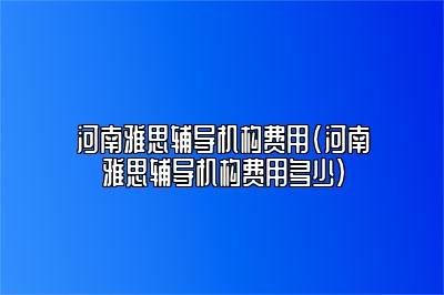 河南雅思辅导机构费用(河南雅思辅导机构费用多少)