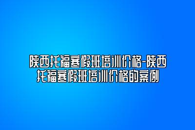 陕西托福寒假班培训价格-陕西托福寒假班培训价格的案例