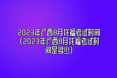 2023年广西8月托福考试时间(2023年广西8月托福考试时间是多少)