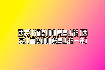 西安托福培训收费多少钱(西安托福培训收费多少钱一年)