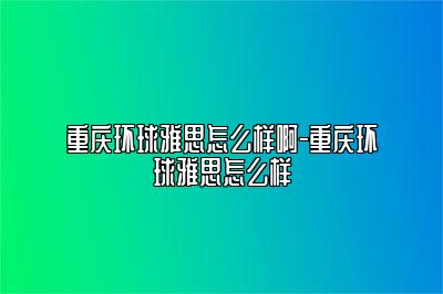 重庆环球雅思怎么样啊-重庆环球雅思怎么样