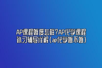 AP课程难度怎样？AP化学课程补习辅导详解(ap化学难不难)