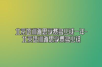 北京培训雅思学费多少钱一年-北京培训雅思学费多少钱