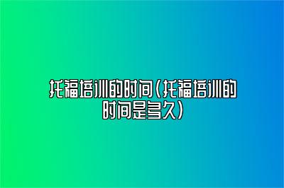 托福培训的时间(托福培训的时间是多久)