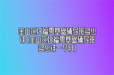 金山区托福零基础辅导班多少钱(金山区托福零基础辅导班多少钱一个月)