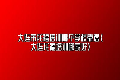 大连市托福培训哪个学校靠谱(大连托福培训哪家好)