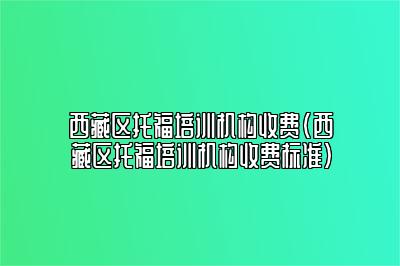 西藏区托福培训机构收费(西藏区托福培训机构收费标准)