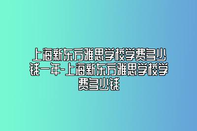 上海新东方雅思学校学费多少钱一年-上海新东方雅思学校学费多少钱