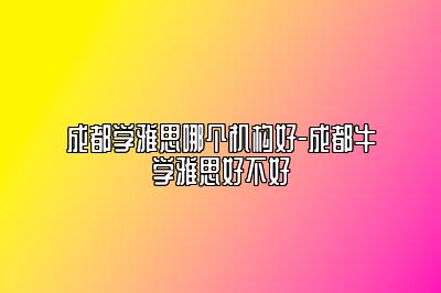 成都学雅思哪个机构好-成都牛学雅思好不好