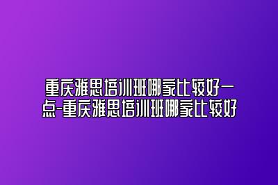 重庆雅思培训班哪家比较好一点-重庆雅思培训班哪家比较好