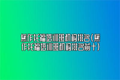 焦作托福培训班机构排名(焦作托福培训班机构排名前十)