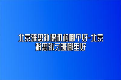 北京雅思补课机构哪个好-北京雅思补习班哪里好