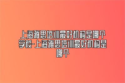 上海雅思培训最好机构是哪个学校-上海雅思培训最好机构是哪个