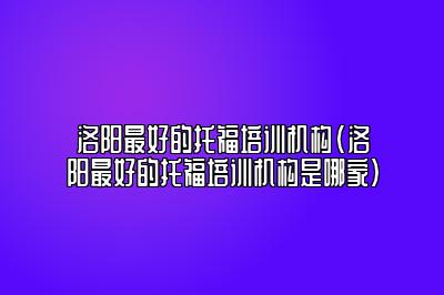 洛阳最好的托福培训机构(洛阳最好的托福培训机构是哪家)