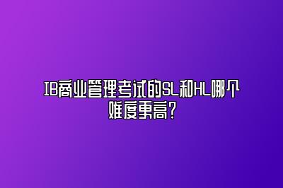 IB商业管理考试的SL和HL哪个难度更高？